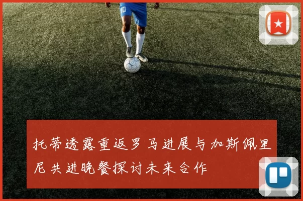 托蒂透露重返罗马进展与加斯佩里尼共进晚餐探讨未来合作