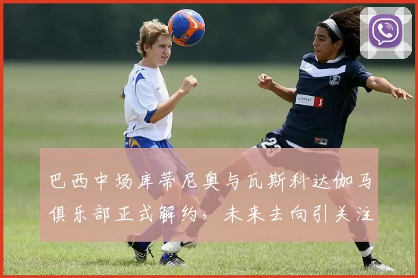 巴西中场库蒂尼奥与瓦斯科达伽马俱乐部正式解约，未来去向引关注