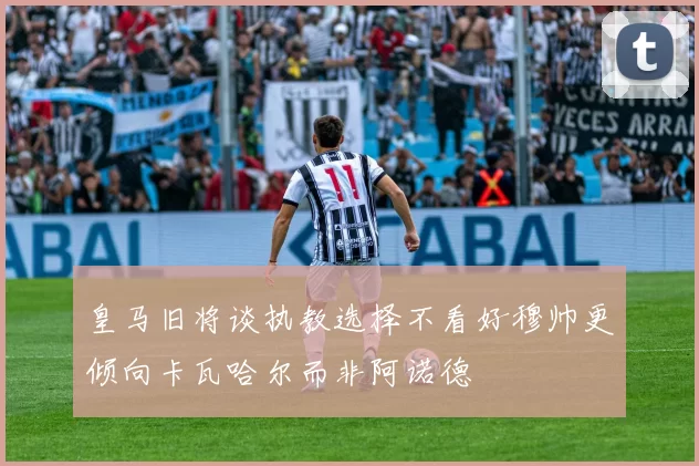 皇马旧将谈执教选择不看好穆帅更倾向卡瓦哈尔而非阿诺德