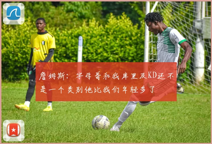 詹姆斯：字母哥和我库里及KD还不是一个类别他比我们年轻多了
