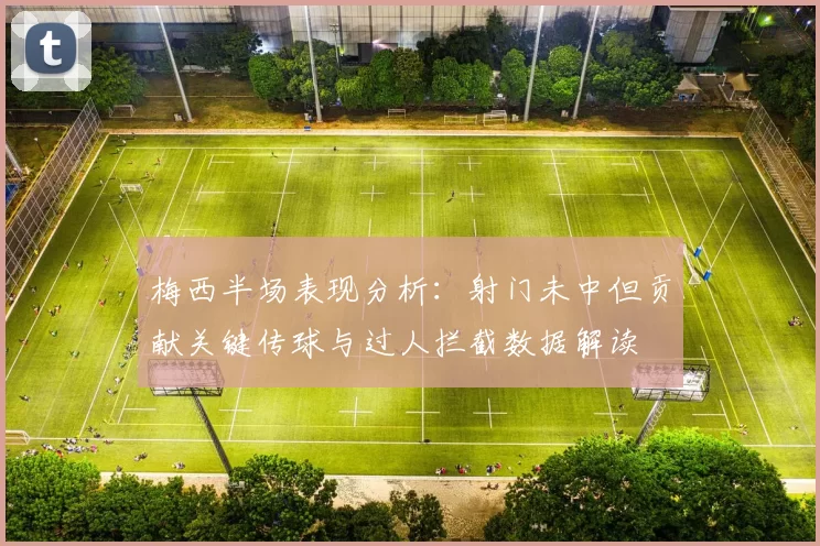 梅西半场表现分析：射门未中但贡献关键传球与过人拦截数据解读