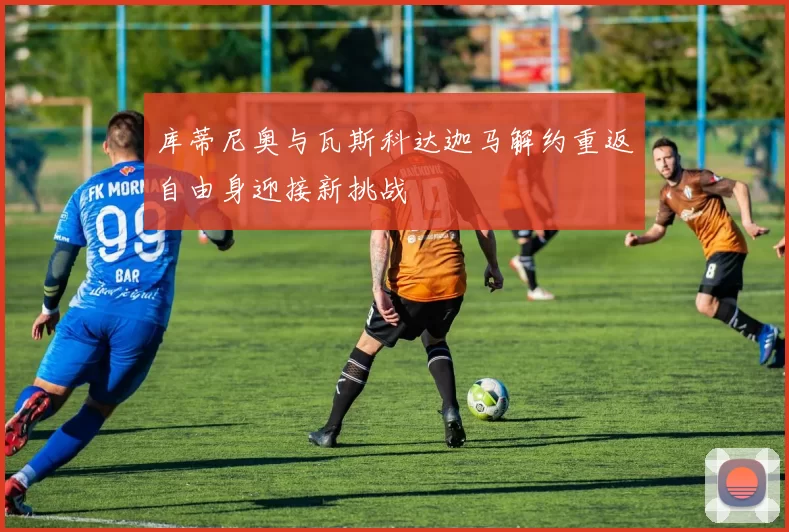 库蒂尼奥与瓦斯科达迦马解约重返自由身迎接新挑战