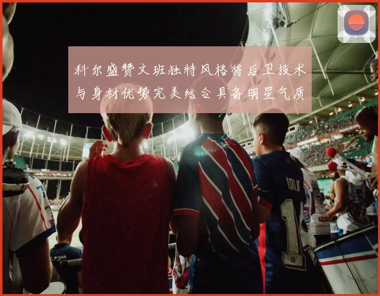 科尔盛赞文班独特风格将后卫技术与身材优势完美结合具备明星气质与球队形象