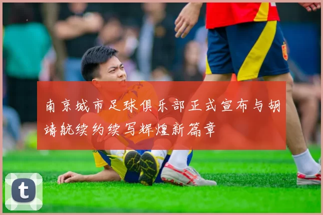 南京城市足球俱乐部正式宣布与胡靖航续约续写辉煌新篇章