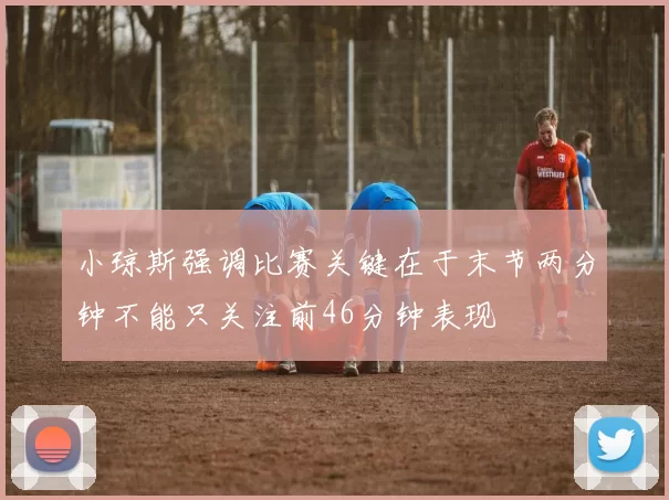 小琼斯强调比赛关键在于末节两分钟不能只关注前46分钟表现