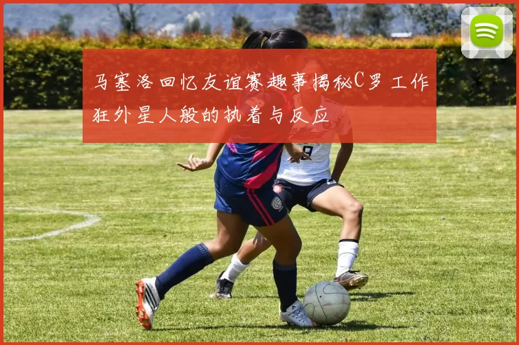 马塞洛回忆友谊赛趣事揭秘C罗工作狂外星人般的执着与反应