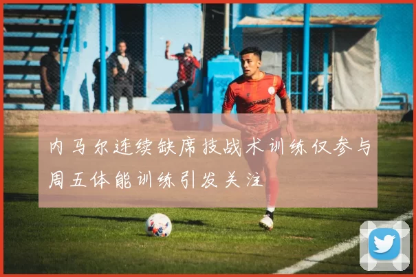 内马尔连续缺席技战术训练仅参与周五体能训练引发关注
