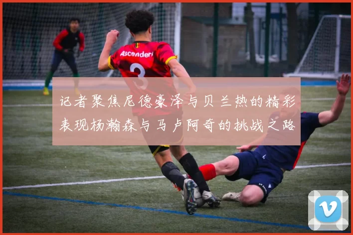记者聚焦尼德豪泽与贝兰热的精彩表现杨瀚森与马卢阿奇的挑战之路依旧艰难