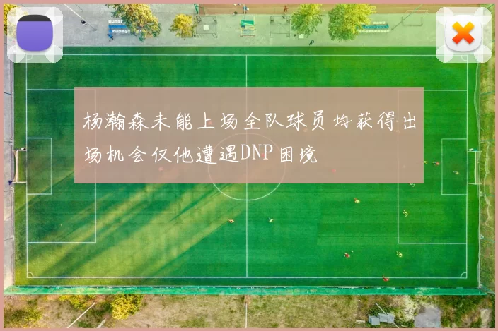 杨瀚森未能上场全队球员均获得出场机会仅他遭遇DNP困境