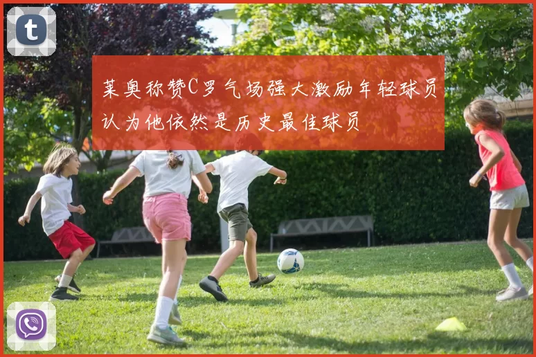 莱奥称赞C罗气场强大激励年轻球员认为他依然是历史最佳球员