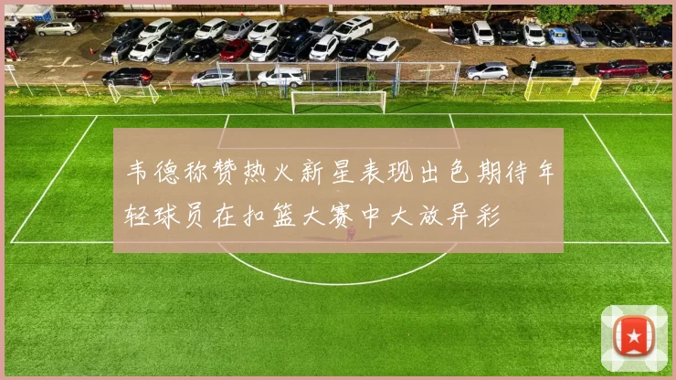 韦德称赞热火新星表现出色期待年轻球员在扣篮大赛中大放异彩