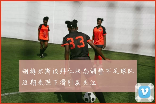 胡梅尔斯谈拜仁状态调整不足球队近期表现下滑引发关注