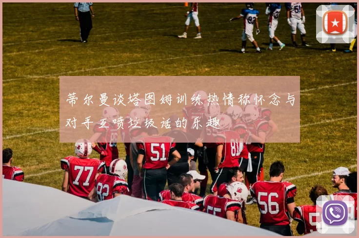 蒂尔曼谈塔图姆训练热情称怀念与对手互喷垃圾话的乐趣