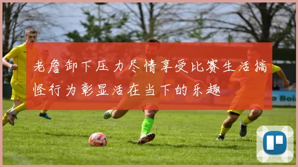 老詹卸下压力尽情享受比赛生活搞怪行为彰显活在当下的乐趣