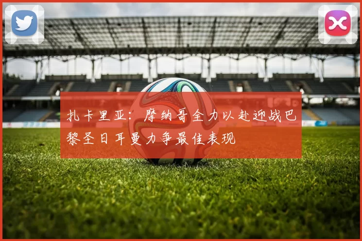 扎卡里亚：摩纳哥全力以赴迎战巴黎圣日耳曼力争最佳表现