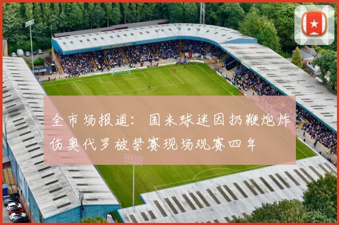 全市场报道：国米球迷因扔鞭炮炸伤奥代罗被禁赛现场观赛四年