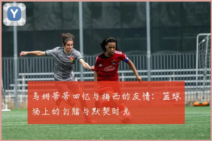 乌姆蒂蒂回忆与梅西的友情：篮球场上的打赌与默契时光