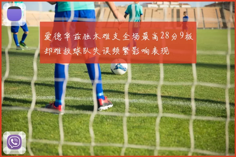 爱德华兹独木难支全场最高28分9板却难救球队失误频繁影响表现