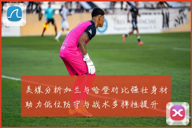 美媒分析加兰与哈登对比强壮身材助力低位防守与战术多样性提升