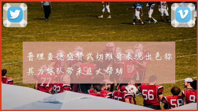 普理查德盛赞武切维奇表现出色称其为球队带来巨大帮助