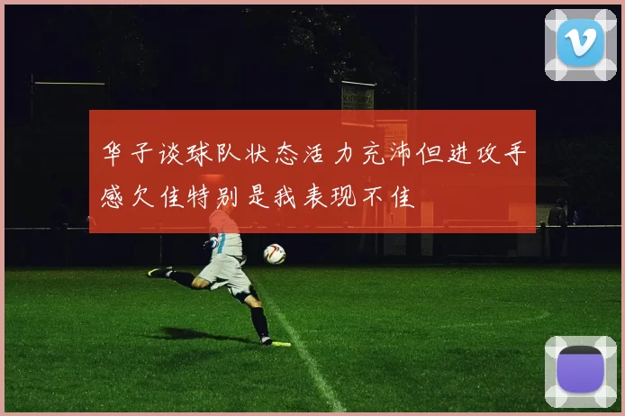 华子谈球队状态活力充沛但进攻手感欠佳特别是我表现不佳