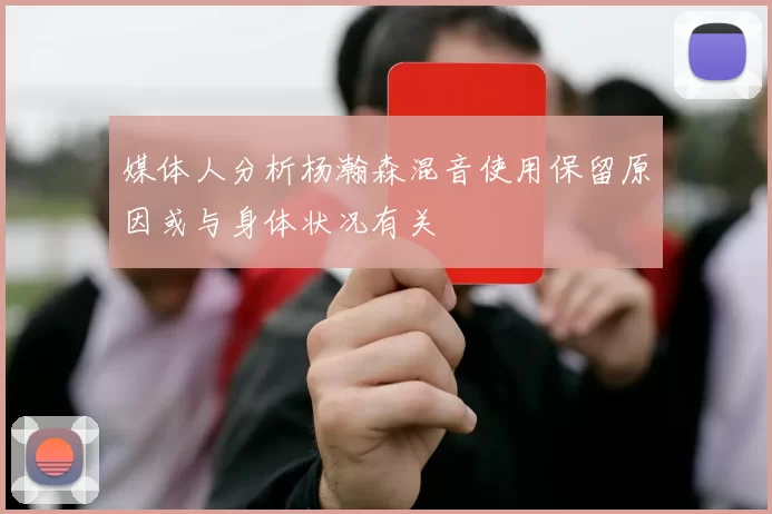 媒体人分析杨瀚森混音使用保留原因或与身体状况有关