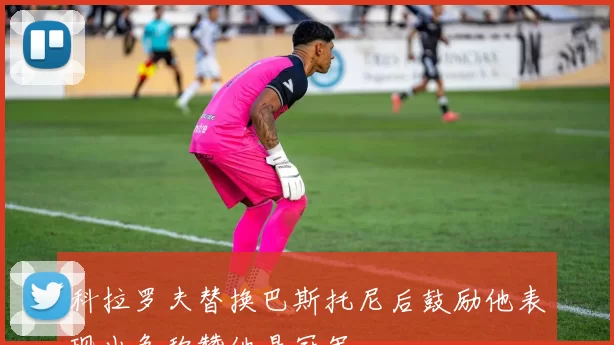 科拉罗夫替换巴斯托尼后鼓励他表现出色称赞他是冠军